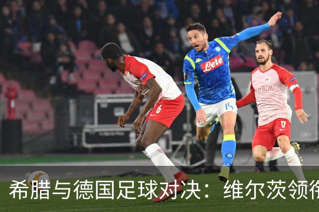 希腊与德国足球对决：维尔茨领衔出场，冲锋陷阵的奇妙阵容！