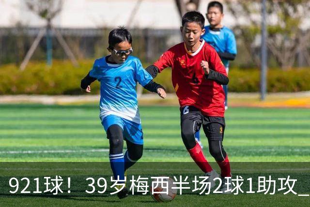 921球！39岁梅西半场2球1助攻 超越C罗成历史第一人 获9.9分